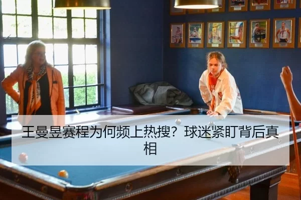 王曼昱赛程为何频上热搜？球迷紧盯背后真相